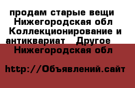 продам старые вещи - Нижегородская обл. Коллекционирование и антиквариат » Другое   . Нижегородская обл.